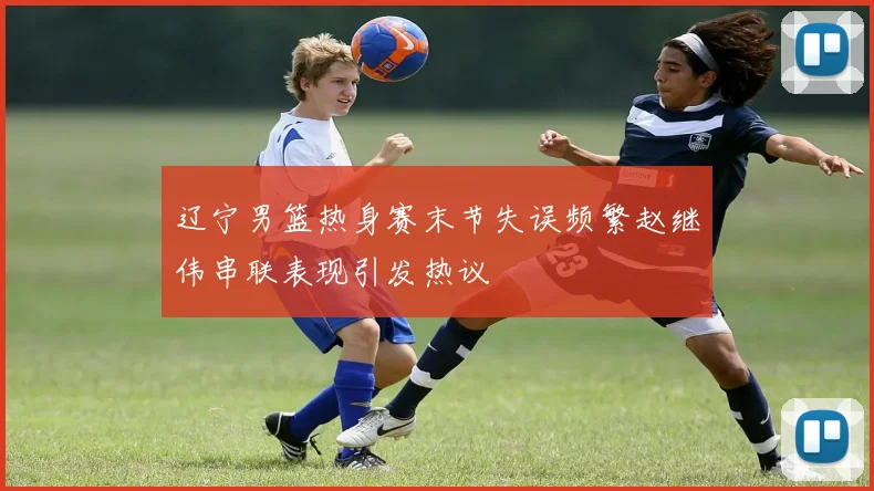 辽宁男篮热身赛末节失误频繁赵继伟串联表现引发热议