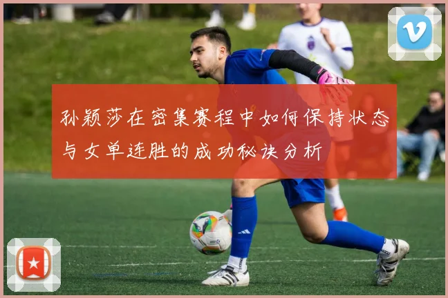 孙颖莎在密集赛程中如何保持状态与女单连胜的成功秘诀分析