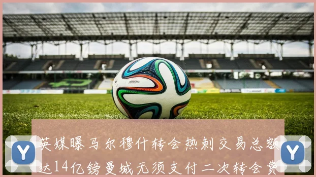 英媒曝马尔穆什转会热刺交易总额达14亿镑曼城无须支付二次转会费