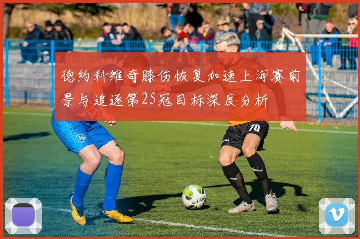 德约科维奇膝伤恢复加速上海赛前景与追逐第25冠目标深度分析