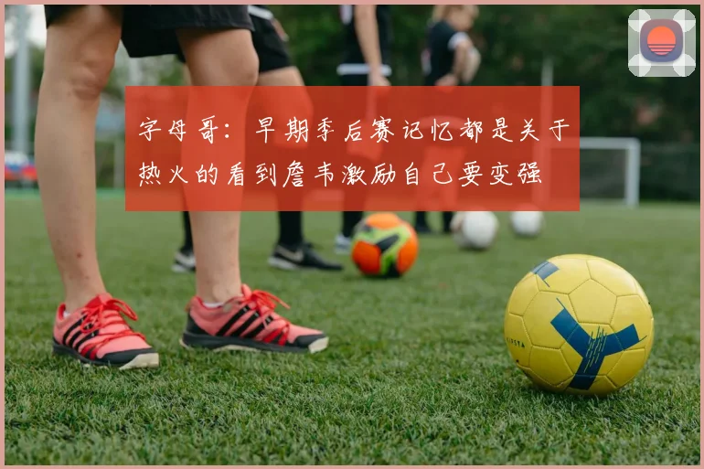 字母哥：早期季后赛记忆都是关于热火的看到詹韦激励自己要变强
