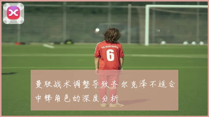 曼联战术调整导致齐尔克泽不适合中锋角色的深度分析