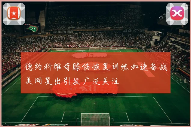 德约科维奇膝伤恢复训练加速备战美网复出引发广泛关注