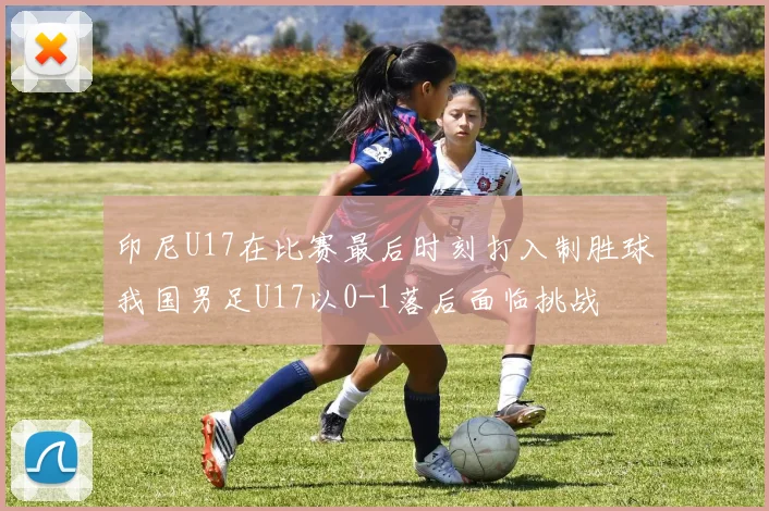 印尼U17在比赛最后时刻打入制胜球我国男足U17以0-1落后面临挑战