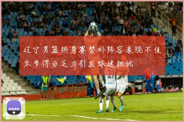 辽宁男篮热身赛替补阵容表现不佳末节得分乏力引发球迷担忧